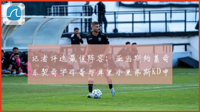 记者评选最佳阵容：亚当斯约基奇东契奇字母哥与库里小里弗斯KD申京入围三阵