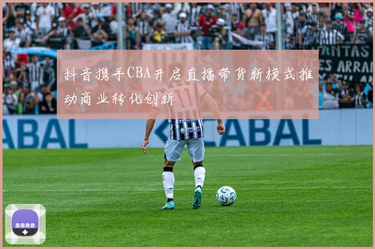 抖音携手CBA开启直播带货新模式推动商业转化创新