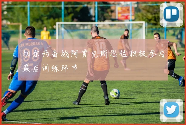 切尔西备战阿贾克斯恩佐积极参与最后训练环节