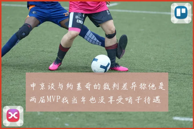 申京谈与约基奇的裁判差异称他是两届MVP我当年也没享受哨子待遇