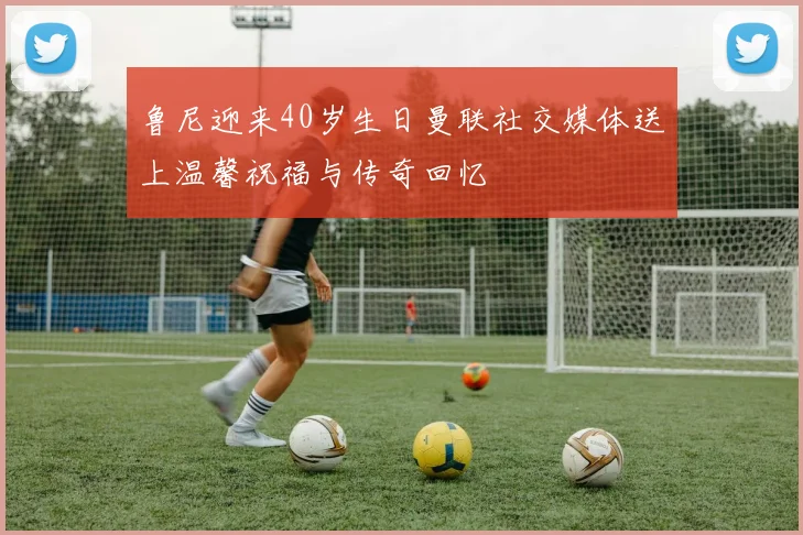 鲁尼迎来40岁生日曼联社交媒体送上温馨祝福与传奇回忆