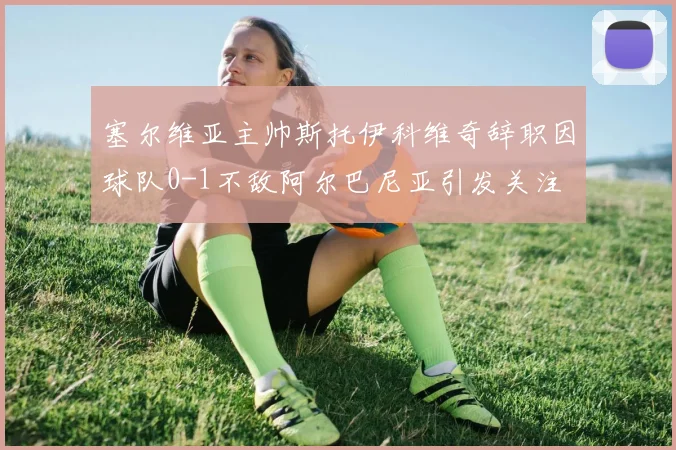 塞尔维亚主帅斯托伊科维奇辞职因球队0-1不敌阿尔巴尼亚引发关注