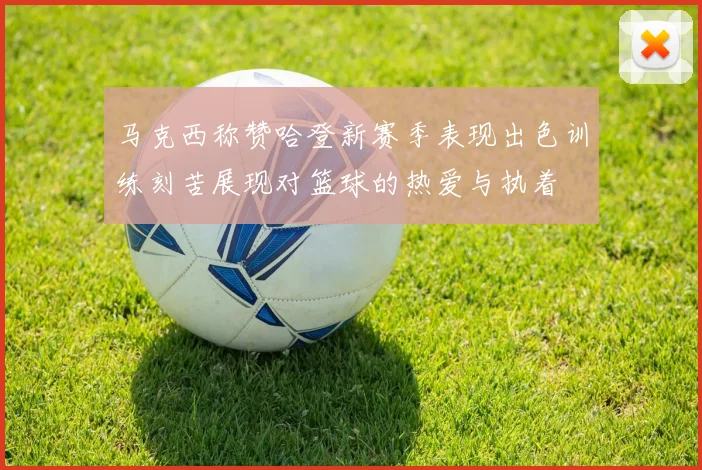 马克西称赞哈登新赛季表现出色训练刻苦展现对篮球的热爱与执着