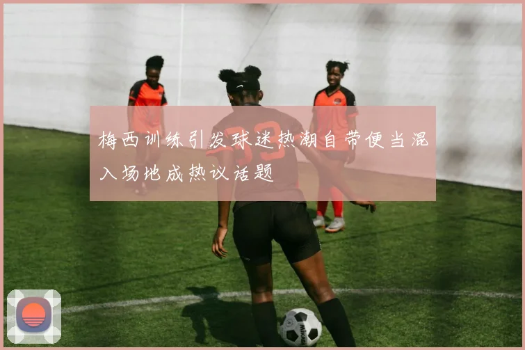 梅西训练引发球迷热潮自带便当混入场地成热议话题