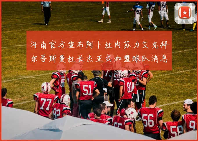 河南官方宣布阿卜杜肉苏力艾克拜尔吾斯曼杜长杰正式加盟球队消息