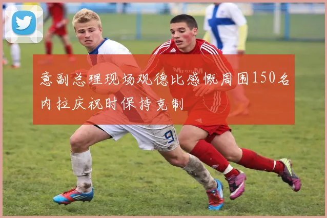 意副总理现场观德比感慨周围150名内拉庆祝时保持克制