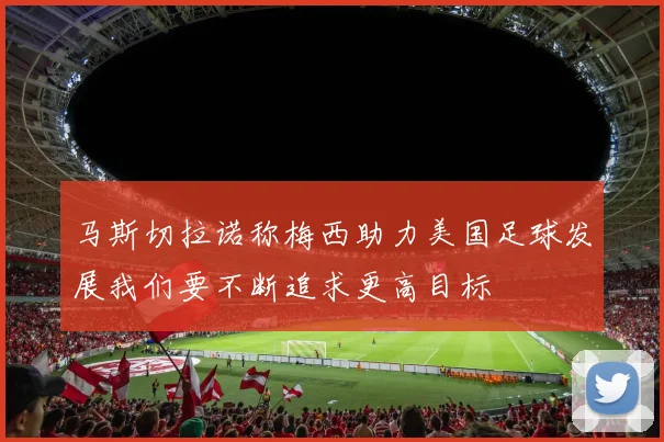 马斯切拉诺称梅西助力美国足球发展我们要不断追求更高目标