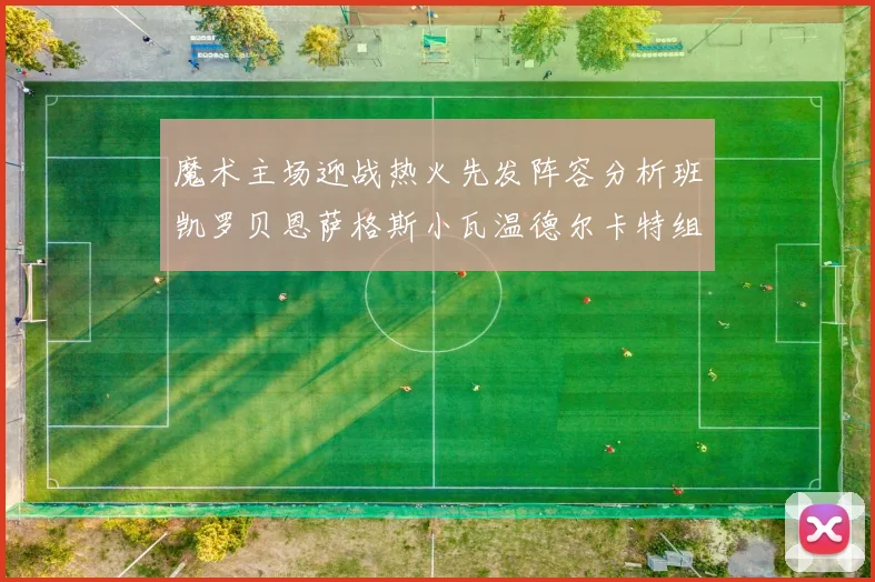 魔术主场迎战热火先发阵容分析班凯罗贝恩萨格斯小瓦温德尔卡特组合展现实力