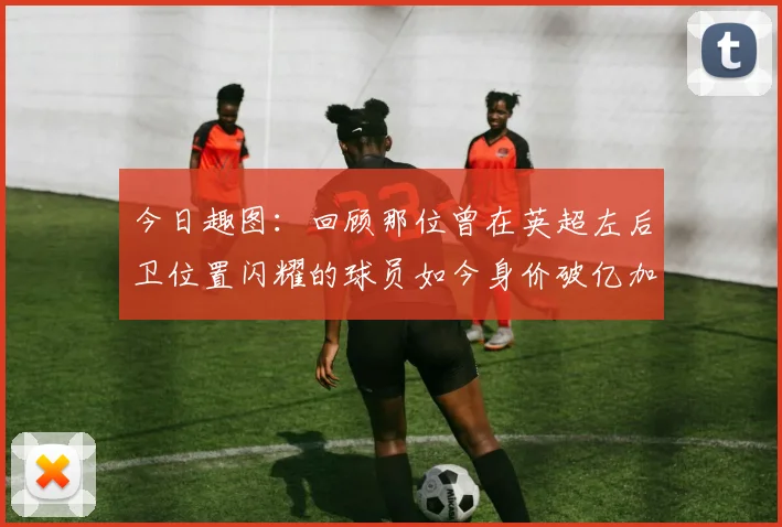 今日趣图：回顾那位曾在英超左后卫位置闪耀的球员如今身价破亿加盟皇马