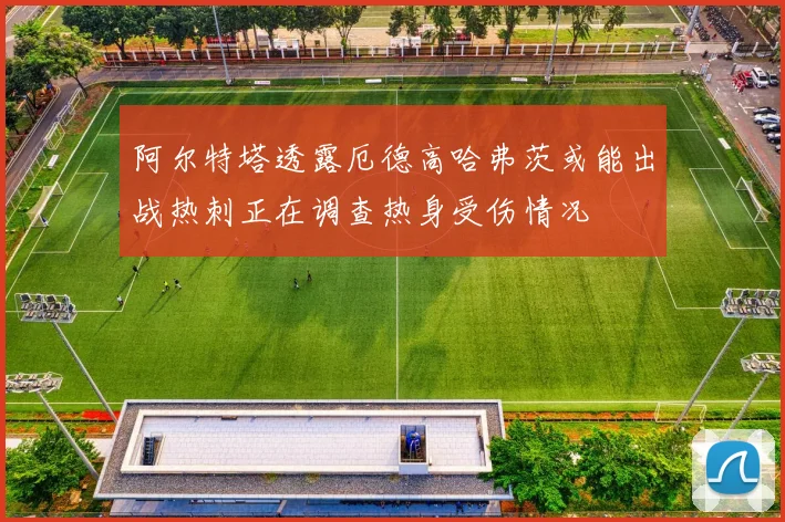 阿尔特塔透露厄德高哈弗茨或能出战热刺正在调查热身受伤情况