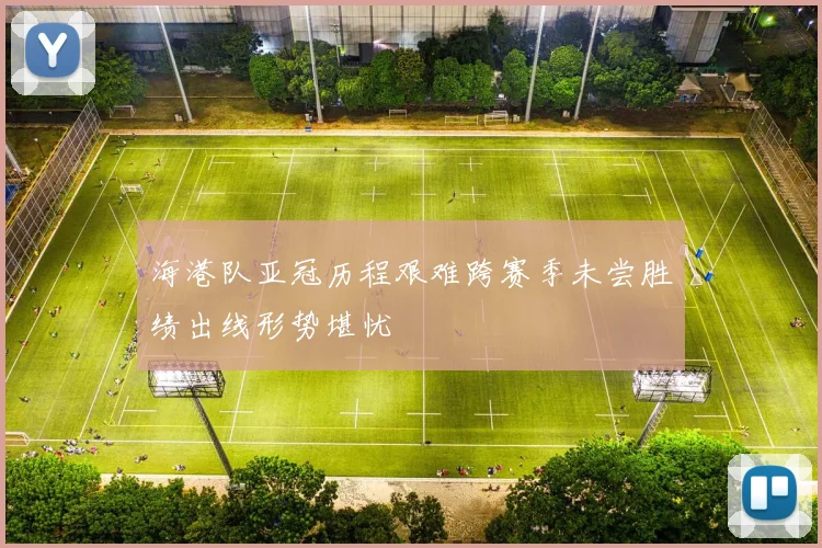海港队亚冠历程艰难跨赛季未尝胜绩出线形势堪忧