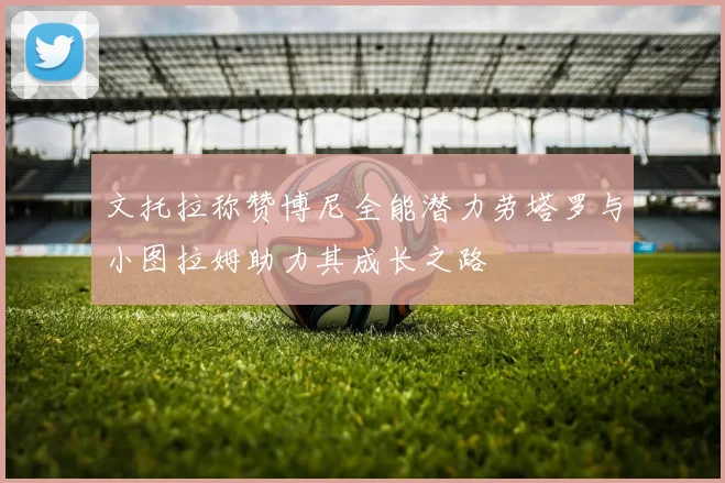 文托拉称赞博尼全能潜力劳塔罗与小图拉姆助力其成长之路