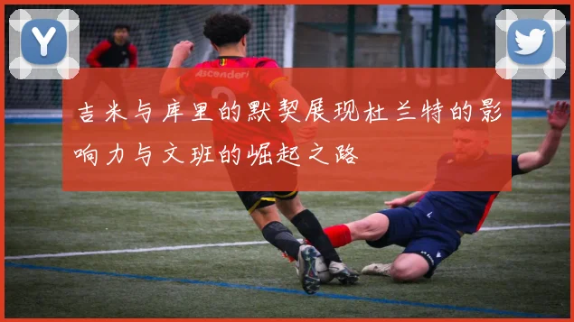 吉米与库里的默契展现杜兰特的影响力与文班的崛起之路
