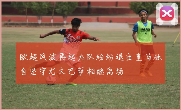 欧超风波再起九队纷纷退出皇马独自坚守尤文巴萨相继离场